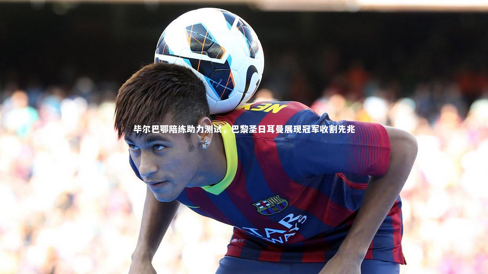 毕尔巴鄂陪练助力测试,巴黎圣日耳曼展现冠军收割先兆